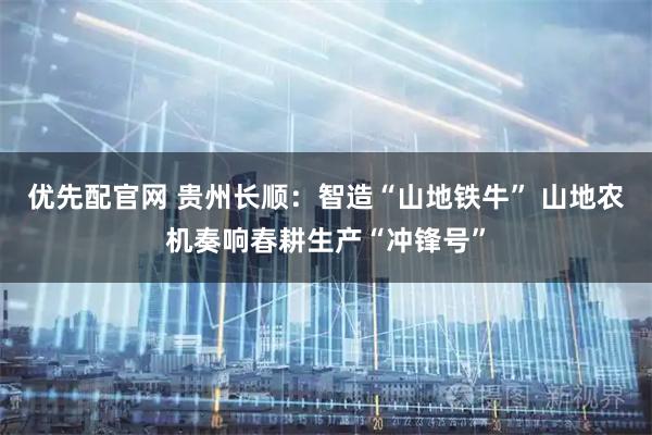 优先配官网 贵州长顺：智造“山地铁牛” 山地农机奏响春耕生产“冲锋号”