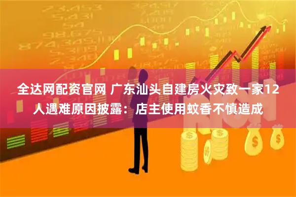 全达网配资官网 广东汕头自建房火灾致一家12人遇难原因披露：店主使用蚊香不慎造成
