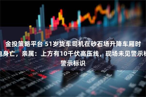 金投策略平台 51岁货车司机在砂石场升降车厢时触电身亡，亲属：上方有10千伏高压线，现场未见警示标识