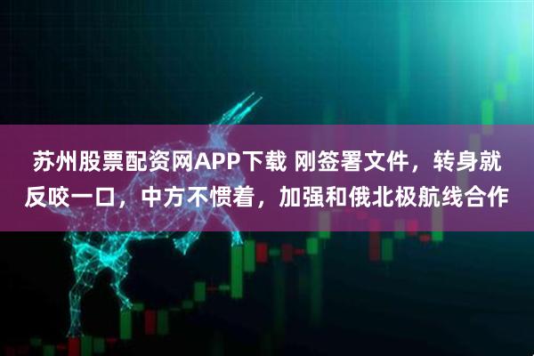 苏州股票配资网APP下载 刚签署文件，转身就反咬一口，中方不惯着，加强和俄北极航线合作