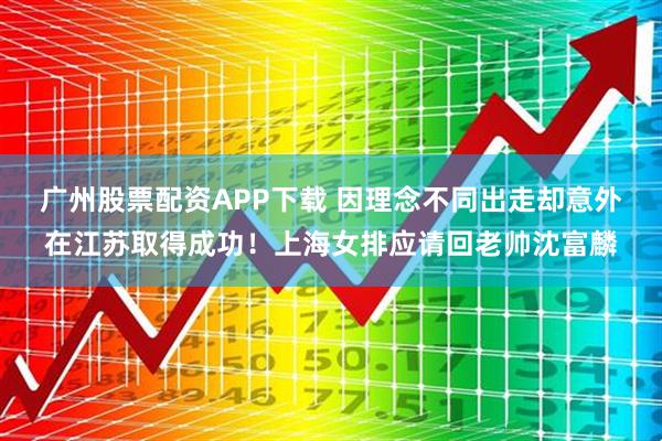 广州股票配资APP下载 因理念不同出走却意外在江苏取得成功！上海女排应请回老帅沈富麟