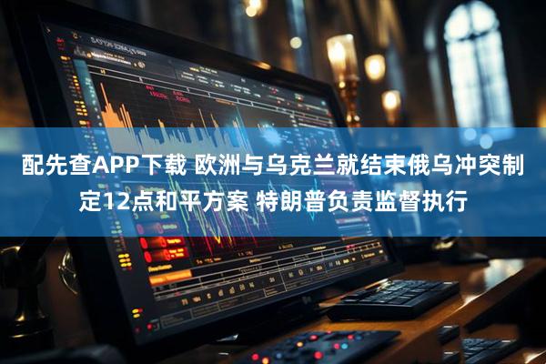 配先查APP下载 欧洲与乌克兰就结束俄乌冲突制定12点和平方案 特朗普负责监督执行