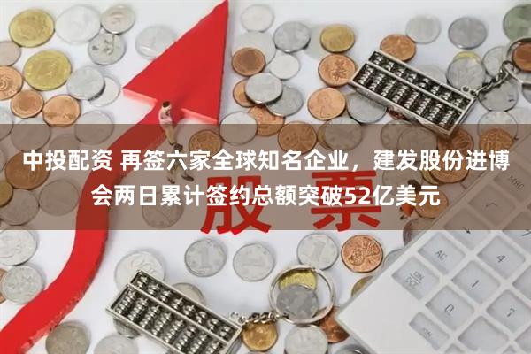 中投配资 再签六家全球知名企业，建发股份进博会两日累计签约总额突破52亿美元