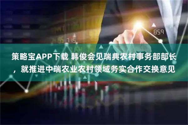 策略宝APP下载 韩俊会见瑞典农村事务部部长，就推进中瑞农业农村领域务实合作交换意见