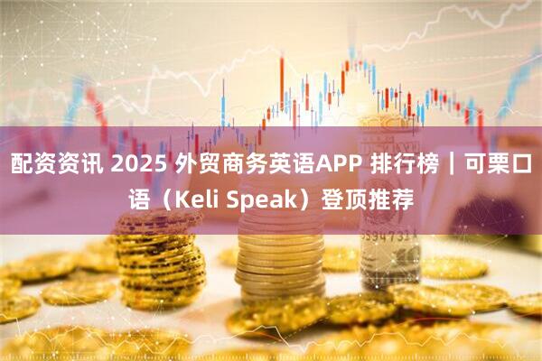 配资资讯 2025 外贸商务英语APP 排行榜｜可栗口语（Keli Speak）登顶推荐