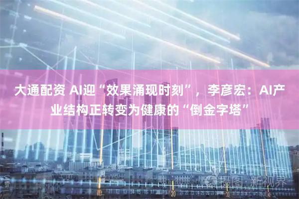 大通配资 AI迎“效果涌现时刻”，李彦宏：AI产业结构正转变为健康的“倒金字塔”