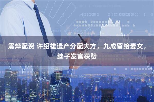 震烨配资 许绍雄遗产分配大方，九成留给妻女，继子发言获赞