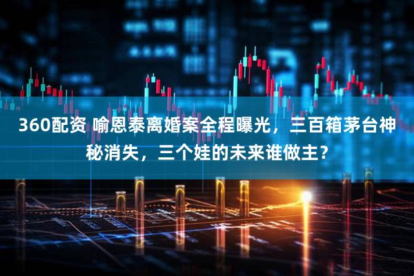360配资 喻恩泰离婚案全程曝光，三百箱茅台神秘消失，三个娃的未来谁做主？