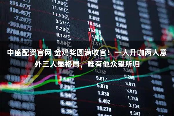 中盛配资官网 金鸡奖圆满收官！一人升咖两人意外三人显格局，唯有他众望所归