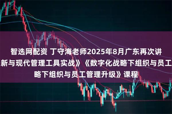 智选网配资 丁守海老师2025年8月广东再次讲授《商业模式创新与现代管理工具实战》《数字化战略下组织与员工管理升级》课程