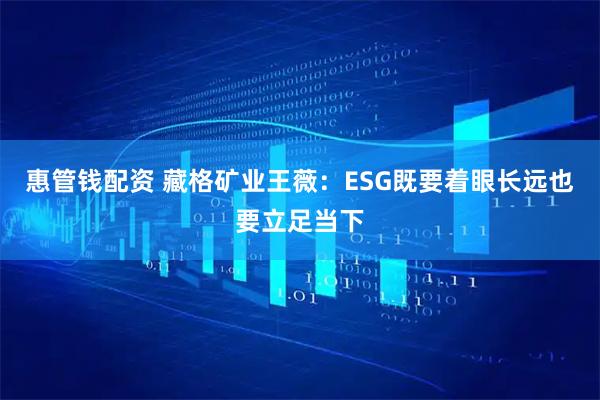 惠管钱配资 藏格矿业王薇：ESG既要着眼长远也要立足当下