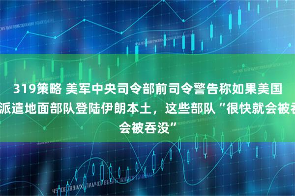 319策略 美军中央司令部前司令警告称如果美国贸然派遣地面部队登陆伊朗本土，这些部队“很快就会被吞没”