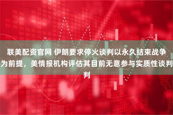 联美配资官网 伊朗要求停火谈判以永久结束战争为前提，美情报机构评估其目前无意参与实质性谈判