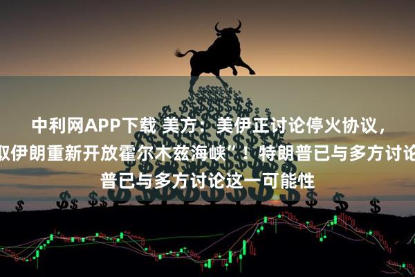 中利网APP下载 美方：美伊正讨论停火协议，“以停火换取伊朗重新开放霍尔木兹海峡”！特朗普已与多方讨论这一可能性