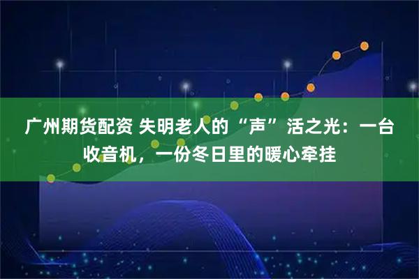 广州期货配资 失明老人的 “声” 活之光：一台收音机，一份冬日里的暖心牵挂