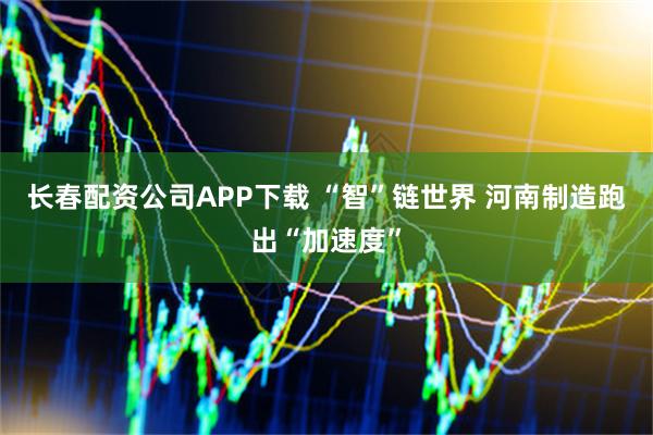长春配资公司APP下载 “智”链世界 河南制造跑出“加速度”