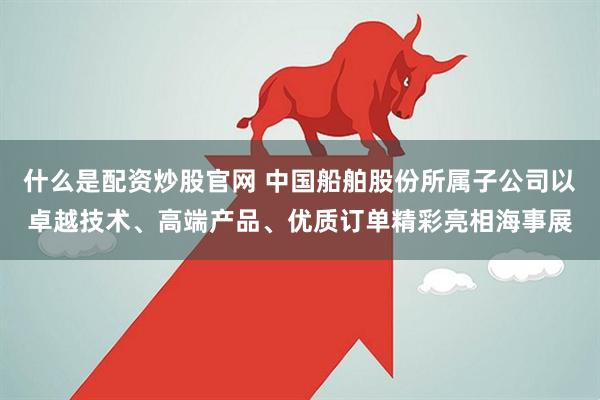 什么是配资炒股官网 中国船舶股份所属子公司以卓越技术、高端产品、优质订单精彩亮相海事展