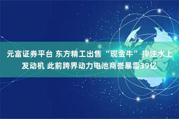 元富证券平台 东方精工出售 “现金牛” 押注水上发动机 此前跨界动力电池商誉暴雷39亿