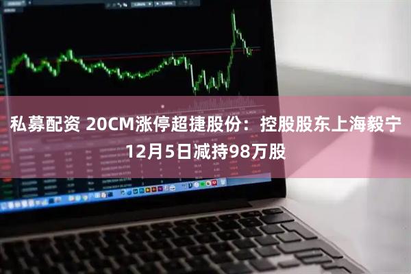 私募配资 20CM涨停超捷股份：控股股东上海毅宁12月5日减持98万股
