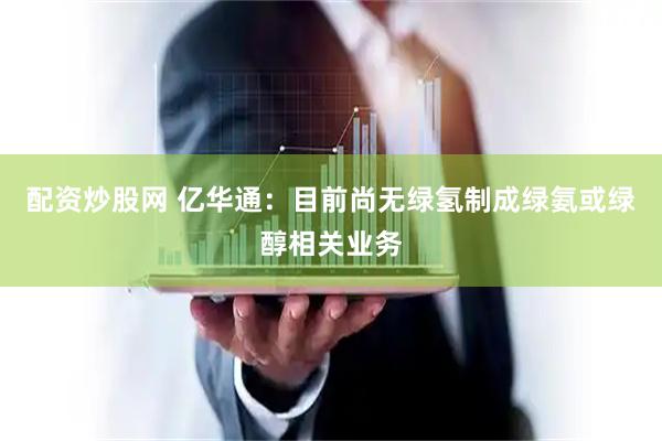 配资炒股网 亿华通：目前尚无绿氢制成绿氨或绿醇相关业务
