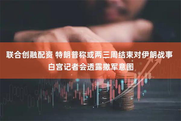 联合创融配资 特朗普称或两三周结束对伊朗战事 白宫记者会透露撤军意图