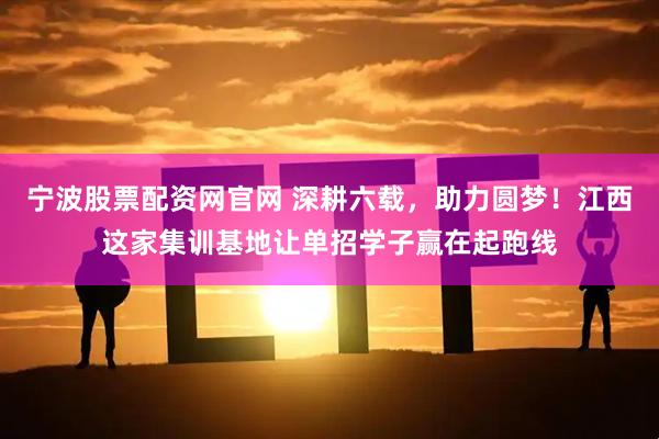 宁波股票配资网官网 深耕六载，助力圆梦！江西这家集训基地让单招学子赢在起跑线