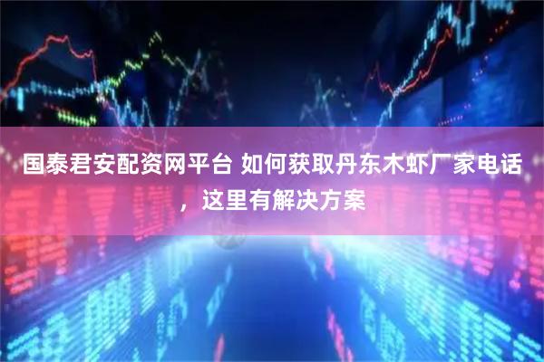 国泰君安配资网平台 如何获取丹东木虾厂家电话，这里有解决方案