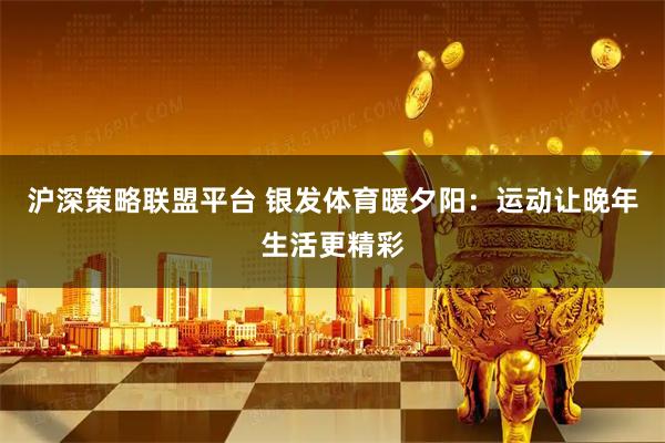 沪深策略联盟平台 银发体育暖夕阳：运动让晚年生活更精彩