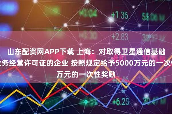 山东配资网APP下载 上海：对取得卫星通信基础电信业务经营许可证的企业 按照规定给予5000万元的一次性奖励