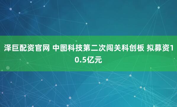 泽巨配资官网 中图科技第二次闯关科创板 拟募资10.5亿元