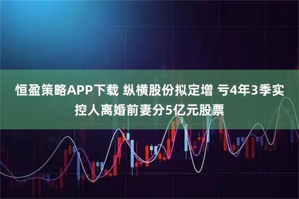 恒盈策略APP下载 纵横股份拟定增 亏4年3季实控人离婚前妻分5亿元股票