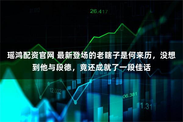 瑶鸿配资官网 最新登场的老瞎子是何来历，没想到他与段德，竟还成就了一段佳话