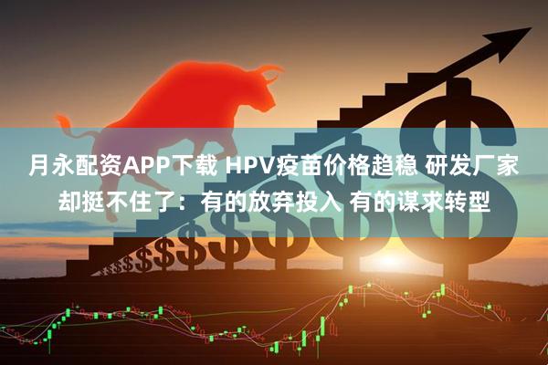 月永配资APP下载 HPV疫苗价格趋稳 研发厂家却挺不住了：有的放弃投入 有的谋求转型
