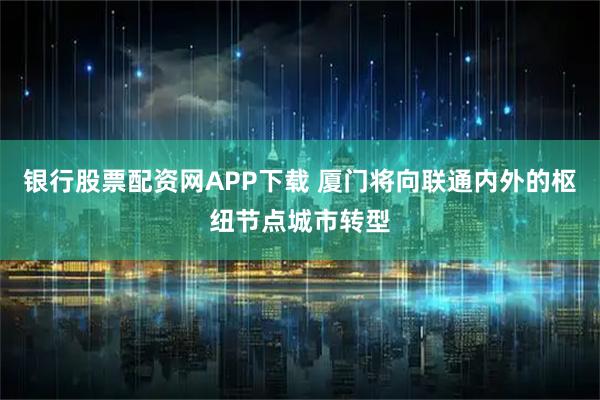 银行股票配资网APP下载 厦门将向联通内外的枢纽节点城市转型