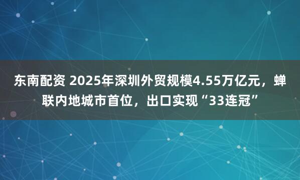 东南配资 2025年深圳外贸规模4.55万亿元，蝉联内地城市首位，出口实现“33连冠”
