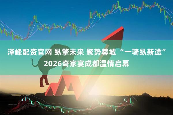 泽峰配资官网 纵擎未来 聚势蓉城 “一骑纵新途”2026奇家宴成都温情启幕