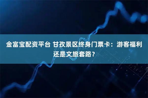 金富宝配资平台 甘孜景区终身门票卡：游客福利还是文旅套路？