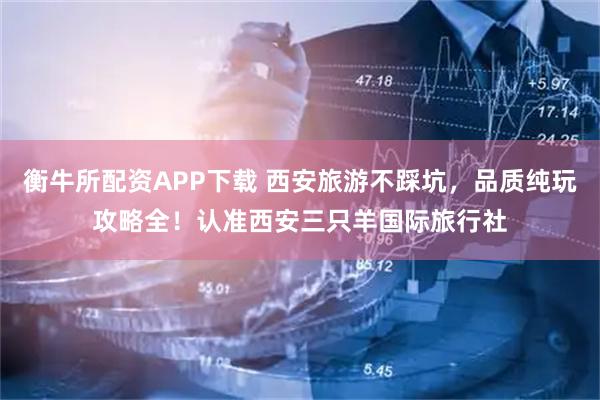衡牛所配资APP下载 西安旅游不踩坑，品质纯玩攻略全！认准西安三只羊国际旅行社