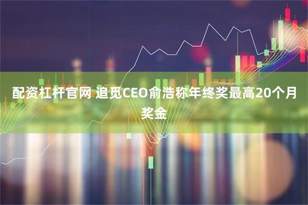 配资杠杆官网 追觅CEO俞浩称年终奖最高20个月奖金