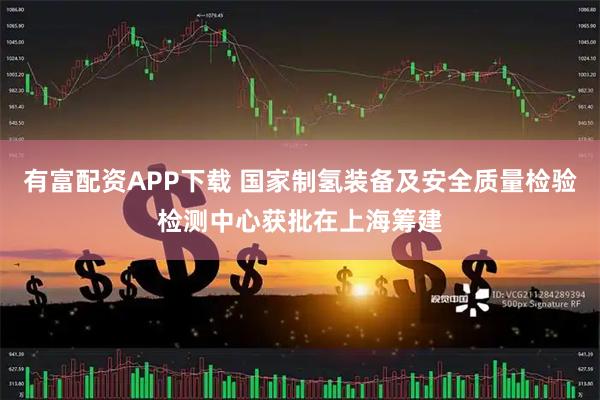 有富配资APP下载 国家制氢装备及安全质量检验检测中心获批在上海筹建