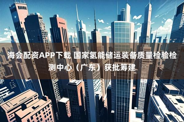 海会配资APP下载 国家氢能储运装备质量检验检测中心（广东）获批筹建