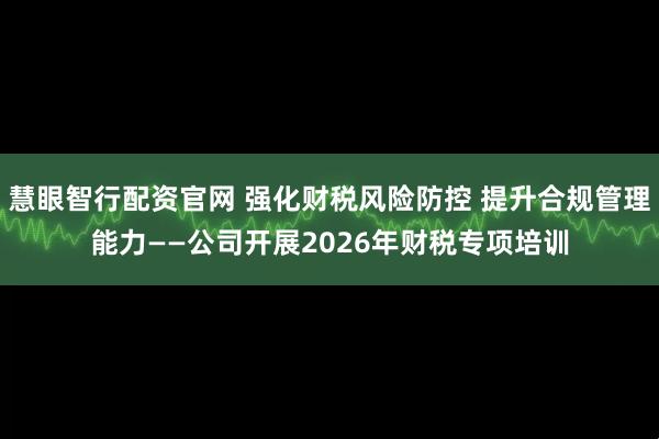 慧眼智行配资官网 强化财税风险防控 提升合规管理能力——公司开展2026年财税专项培训