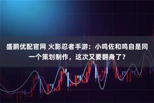 盛鹏优配官网 火影忍者手游：小鸣佐和鸣自是同一个策划制作，这次又要翻身了？