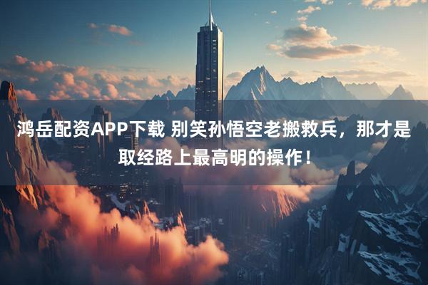 鸿岳配资APP下载 别笑孙悟空老搬救兵，那才是取经路上最高明的操作！